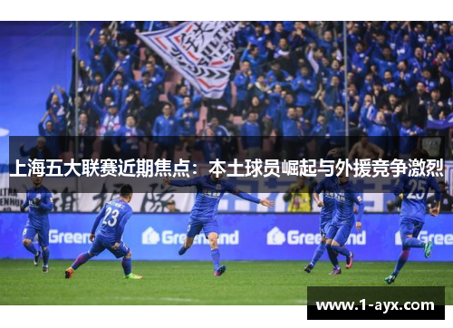 上海五大联赛近期焦点:本土球员崛起与外援竞争激烈 上海五大联赛近期焦点:本土球员崛起与外援竞争激烈